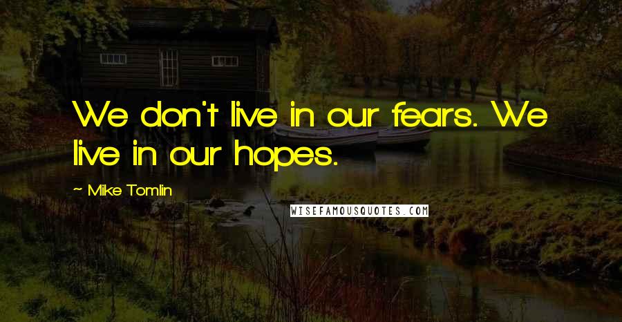 Mike Tomlin Quotes: We don't live in our fears. We live in our hopes.