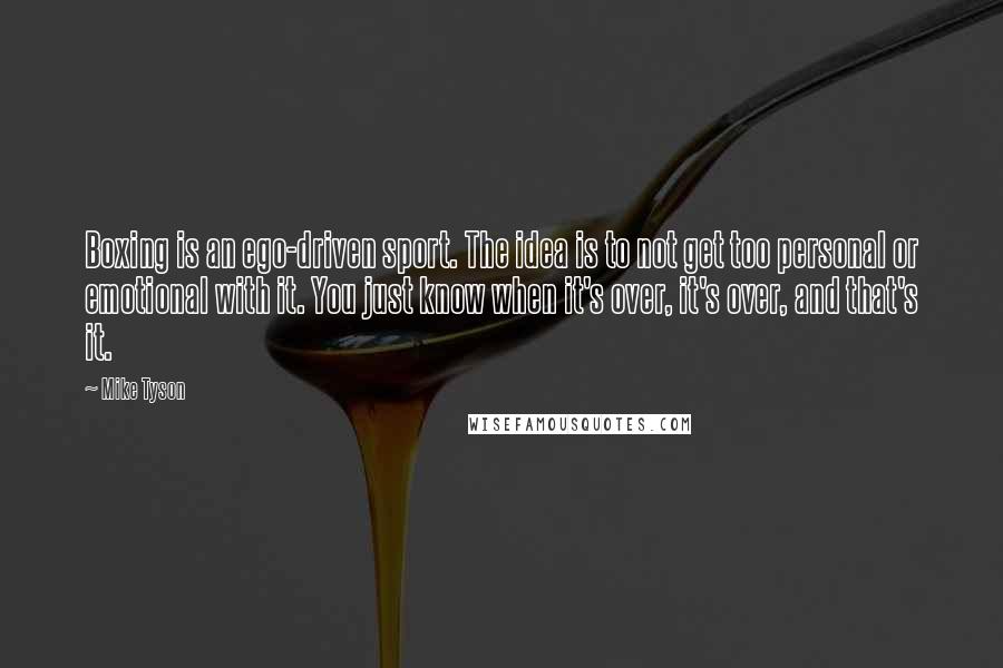 Mike Tyson Quotes: Boxing is an ego-driven sport. The idea is to not get too personal or emotional with it. You just know when it's over, it's over, and that's it.