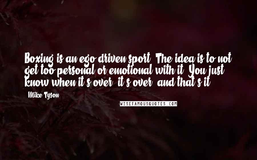 Mike Tyson Quotes: Boxing is an ego-driven sport. The idea is to not get too personal or emotional with it. You just know when it's over, it's over, and that's it.