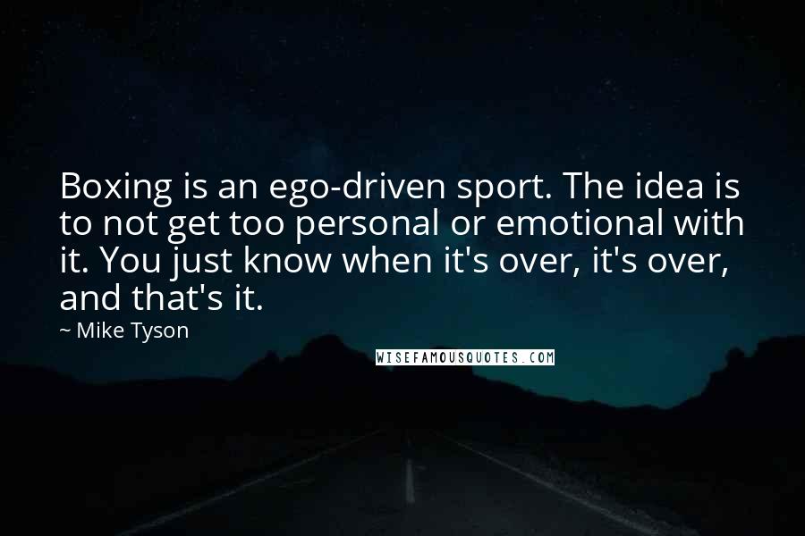 Mike Tyson Quotes: Boxing is an ego-driven sport. The idea is to not get too personal or emotional with it. You just know when it's over, it's over, and that's it.