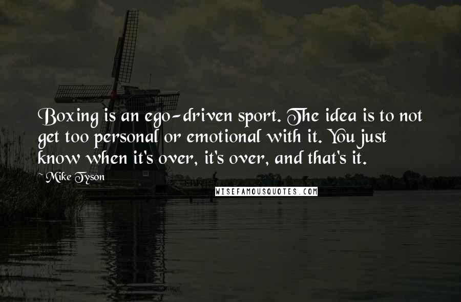 Mike Tyson Quotes: Boxing is an ego-driven sport. The idea is to not get too personal or emotional with it. You just know when it's over, it's over, and that's it.