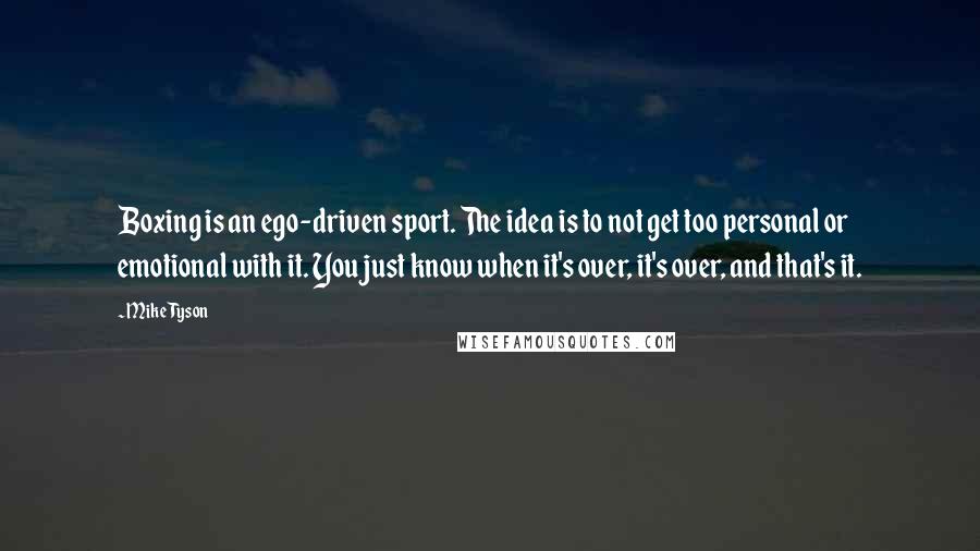 Mike Tyson Quotes: Boxing is an ego-driven sport. The idea is to not get too personal or emotional with it. You just know when it's over, it's over, and that's it.