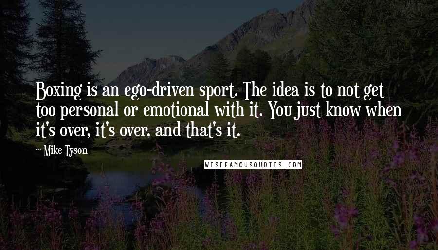 Mike Tyson Quotes: Boxing is an ego-driven sport. The idea is to not get too personal or emotional with it. You just know when it's over, it's over, and that's it.