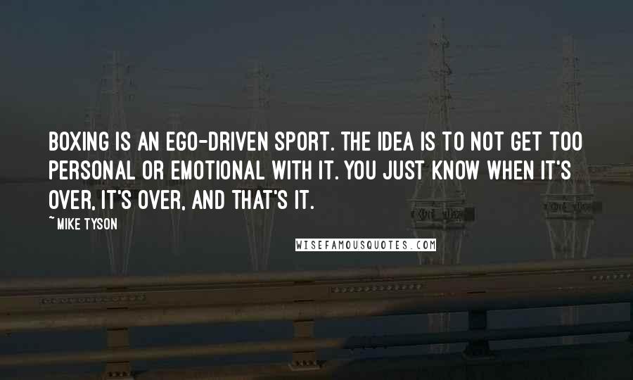 Mike Tyson Quotes: Boxing is an ego-driven sport. The idea is to not get too personal or emotional with it. You just know when it's over, it's over, and that's it.