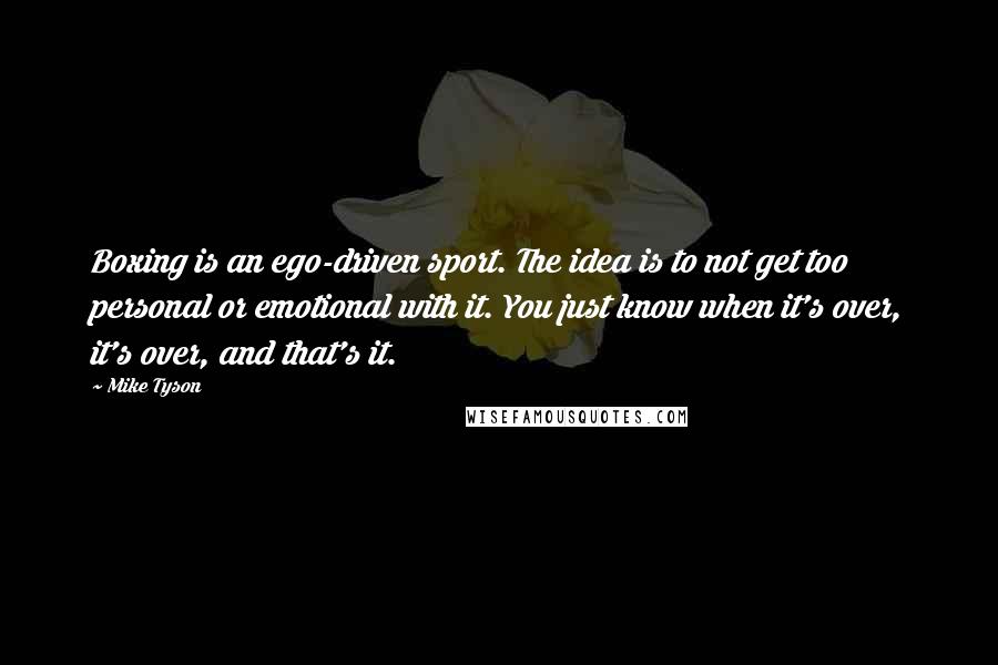 Mike Tyson Quotes: Boxing is an ego-driven sport. The idea is to not get too personal or emotional with it. You just know when it's over, it's over, and that's it.