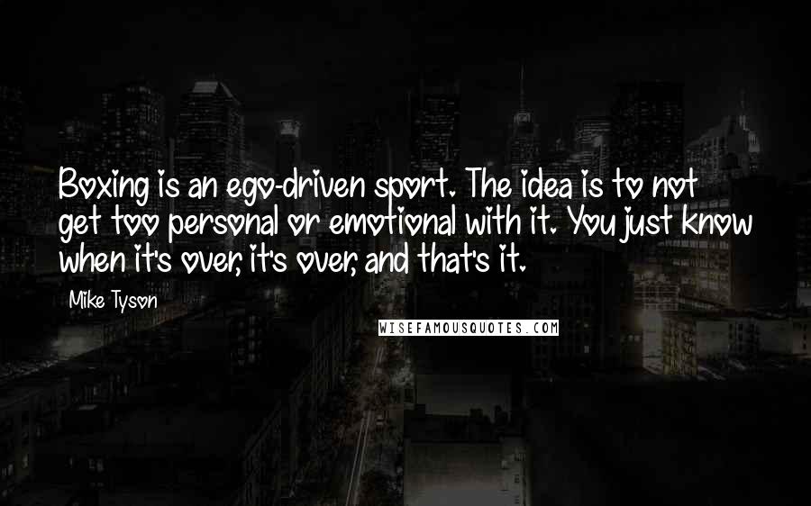 Mike Tyson Quotes: Boxing is an ego-driven sport. The idea is to not get too personal or emotional with it. You just know when it's over, it's over, and that's it.