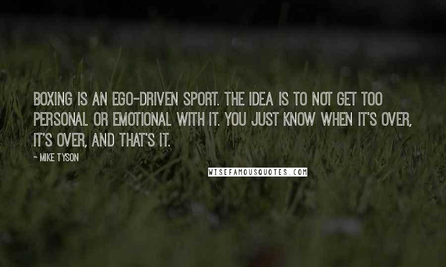 Mike Tyson Quotes: Boxing is an ego-driven sport. The idea is to not get too personal or emotional with it. You just know when it's over, it's over, and that's it.