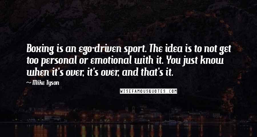 Mike Tyson Quotes: Boxing is an ego-driven sport. The idea is to not get too personal or emotional with it. You just know when it's over, it's over, and that's it.