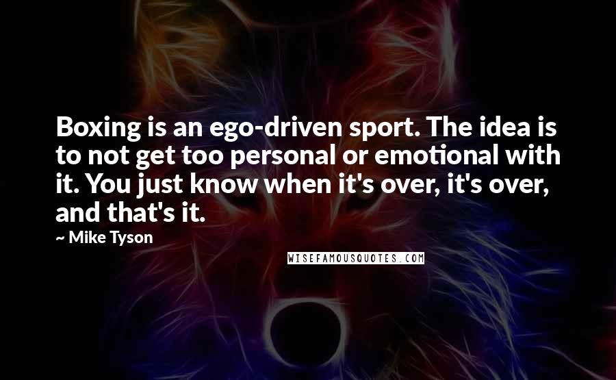 Mike Tyson Quotes: Boxing is an ego-driven sport. The idea is to not get too personal or emotional with it. You just know when it's over, it's over, and that's it.