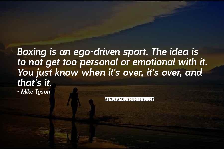 Mike Tyson Quotes: Boxing is an ego-driven sport. The idea is to not get too personal or emotional with it. You just know when it's over, it's over, and that's it.
