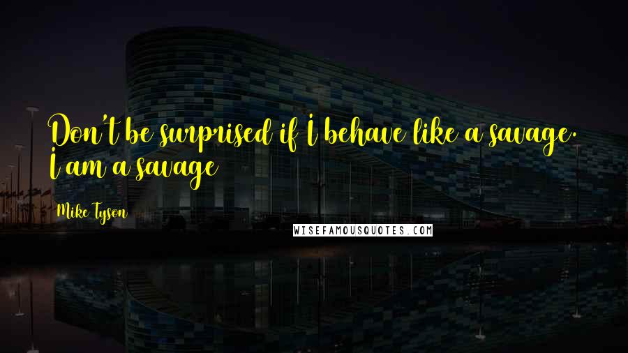 Mike Tyson Quotes: Don't be surprised if I behave like a savage. I am a savage