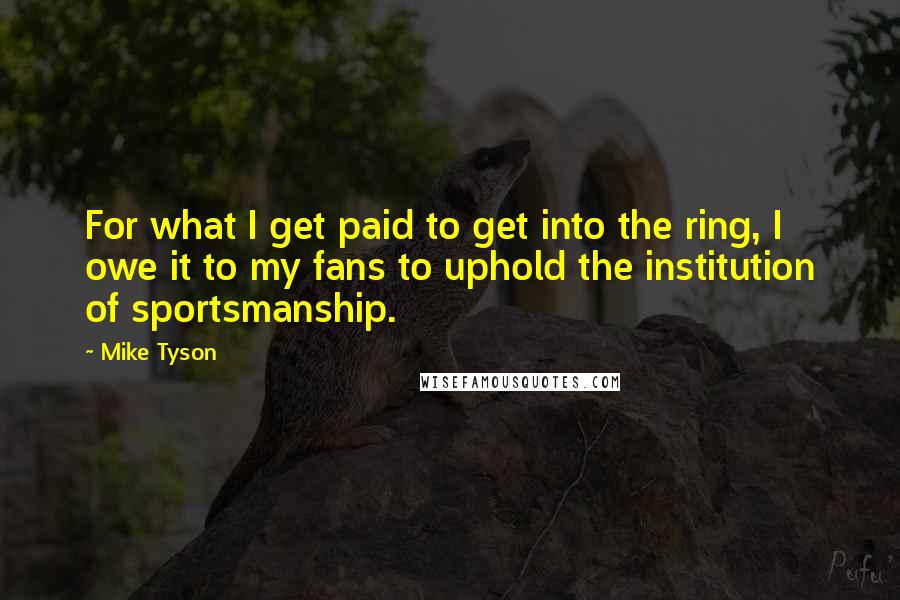 Mike Tyson Quotes: For what I get paid to get into the ring, I owe it to my fans to uphold the institution of sportsmanship.