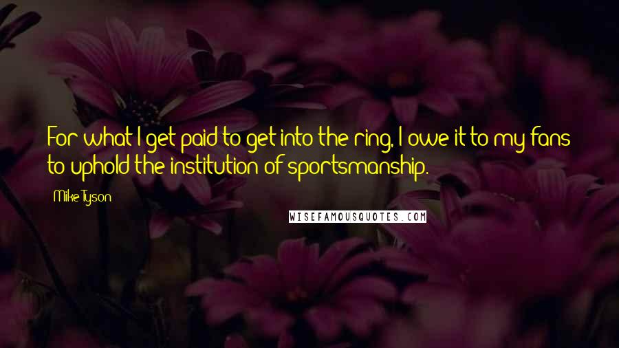 Mike Tyson Quotes: For what I get paid to get into the ring, I owe it to my fans to uphold the institution of sportsmanship.
