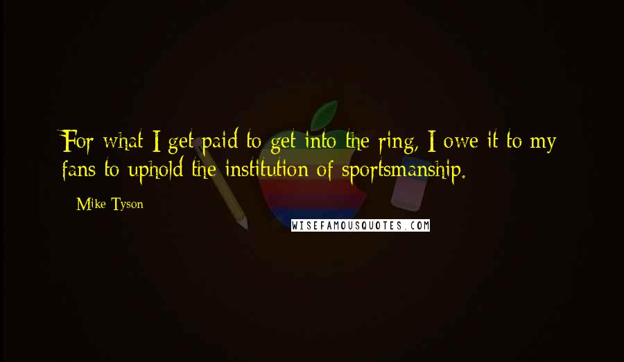 Mike Tyson Quotes: For what I get paid to get into the ring, I owe it to my fans to uphold the institution of sportsmanship.