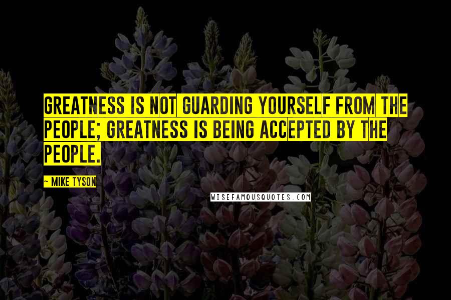 Mike Tyson Quotes: Greatness is not guarding yourself from the people; greatness is being accepted by the people.