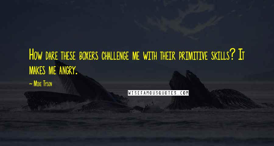 Mike Tyson Quotes: How dare these boxers challenge me with their primitive skills? It makes me angry.