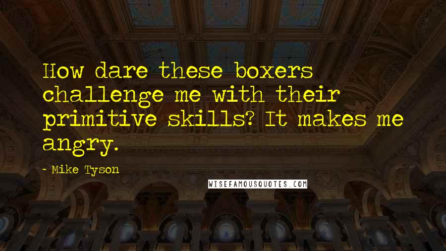 Mike Tyson Quotes: How dare these boxers challenge me with their primitive skills? It makes me angry.