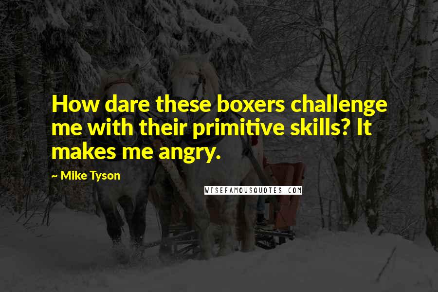 Mike Tyson Quotes: How dare these boxers challenge me with their primitive skills? It makes me angry.