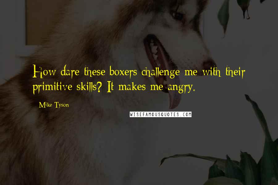 Mike Tyson Quotes: How dare these boxers challenge me with their primitive skills? It makes me angry.
