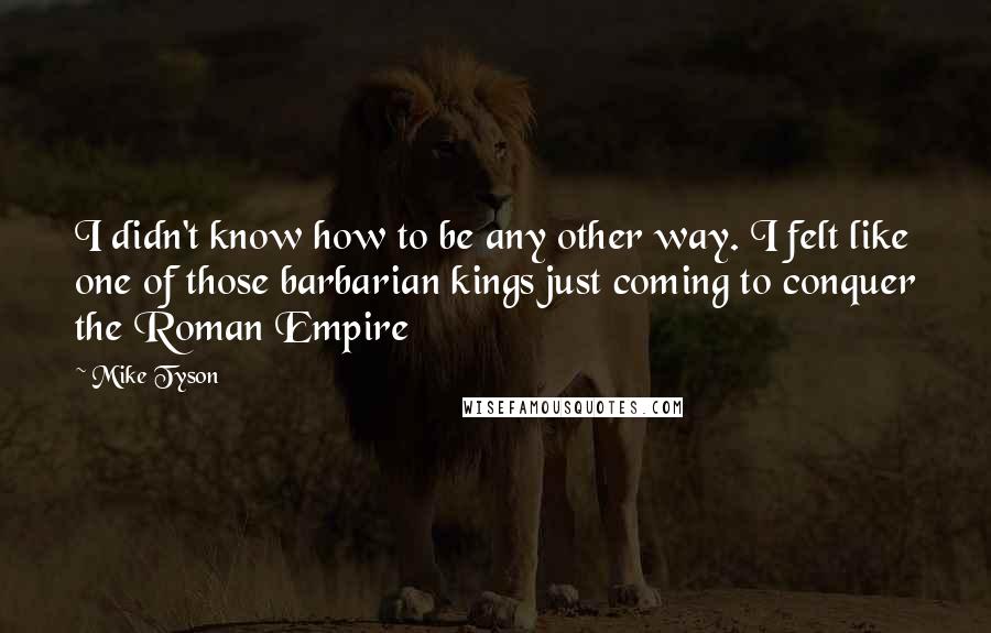 Mike Tyson Quotes: I didn't know how to be any other way. I felt like one of those barbarian kings just coming to conquer the Roman Empire