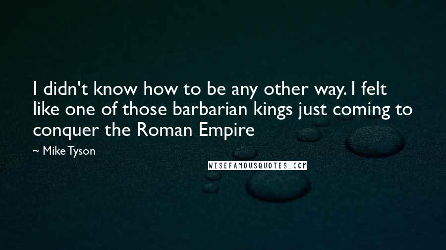 Mike Tyson Quotes: I didn't know how to be any other way. I felt like one of those barbarian kings just coming to conquer the Roman Empire