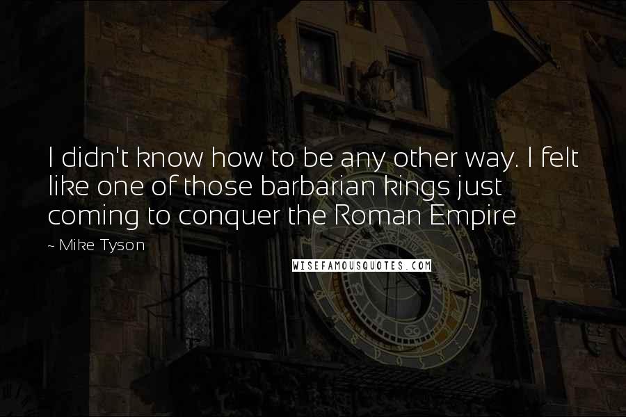 Mike Tyson Quotes: I didn't know how to be any other way. I felt like one of those barbarian kings just coming to conquer the Roman Empire