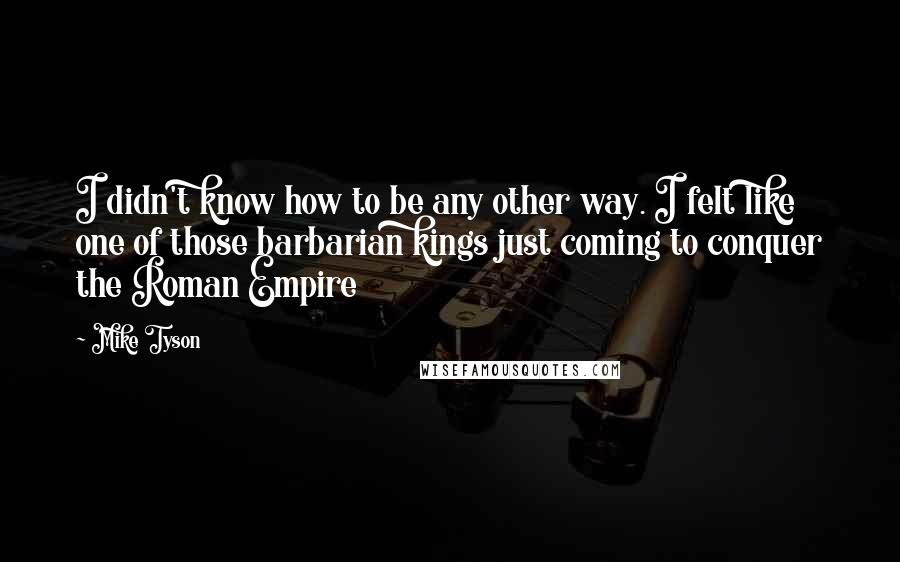 Mike Tyson Quotes: I didn't know how to be any other way. I felt like one of those barbarian kings just coming to conquer the Roman Empire