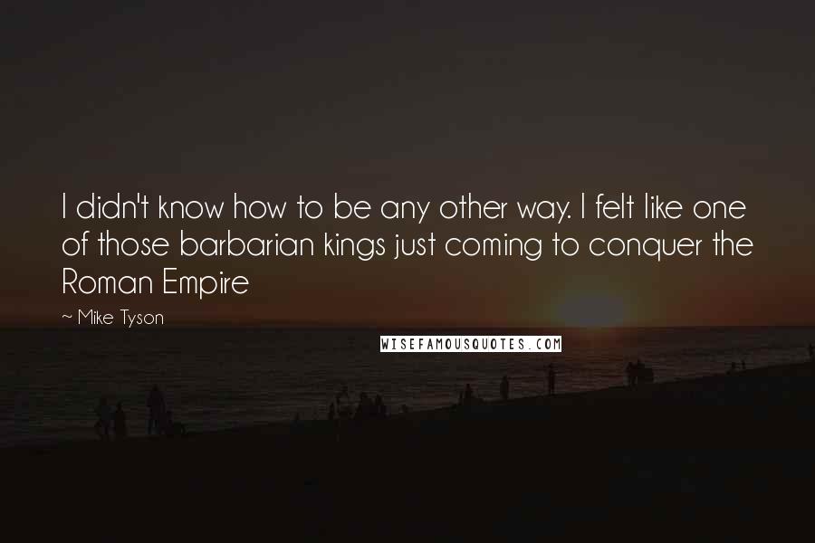 Mike Tyson Quotes: I didn't know how to be any other way. I felt like one of those barbarian kings just coming to conquer the Roman Empire