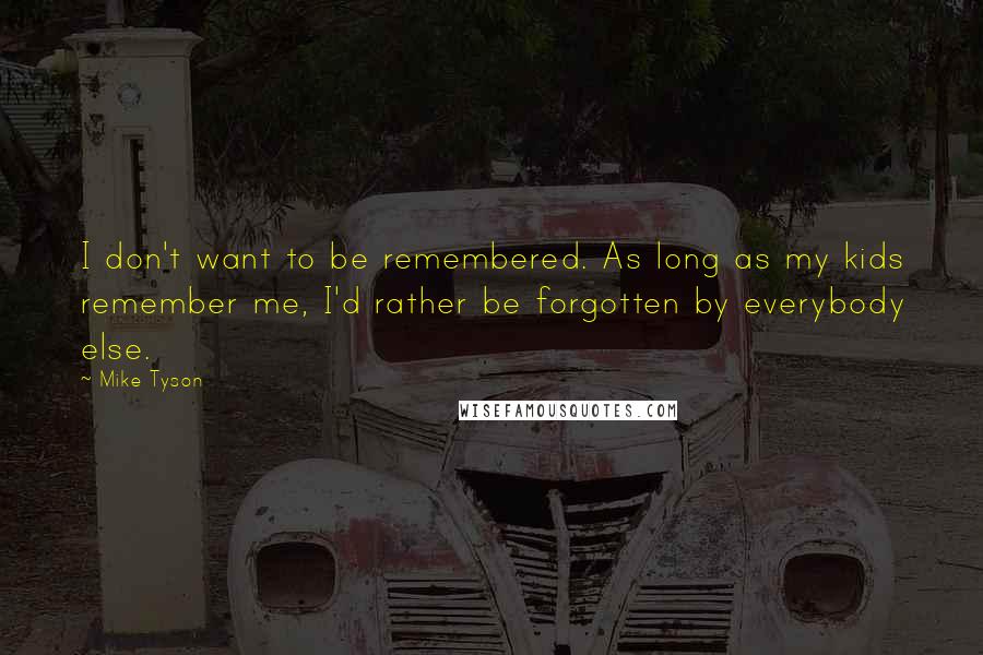 Mike Tyson Quotes: I don't want to be remembered. As long as my kids remember me, I'd rather be forgotten by everybody else.