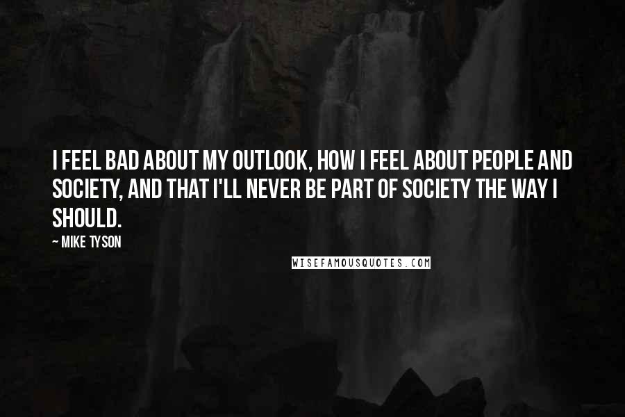 Mike Tyson Quotes: I feel bad about my outlook, how I feel about people and society, and that I'll never be part of society the way I should.