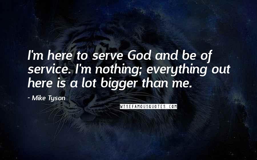 Mike Tyson Quotes: I'm here to serve God and be of service. I'm nothing; everything out here is a lot bigger than me.