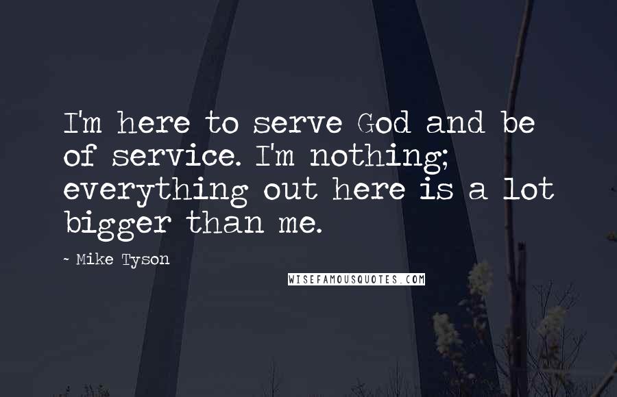 Mike Tyson Quotes: I'm here to serve God and be of service. I'm nothing; everything out here is a lot bigger than me.