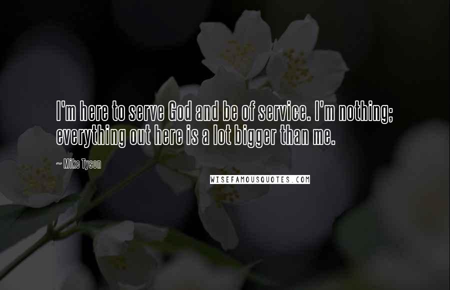 Mike Tyson Quotes: I'm here to serve God and be of service. I'm nothing; everything out here is a lot bigger than me.