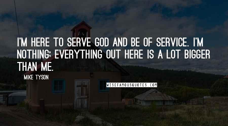 Mike Tyson Quotes: I'm here to serve God and be of service. I'm nothing; everything out here is a lot bigger than me.