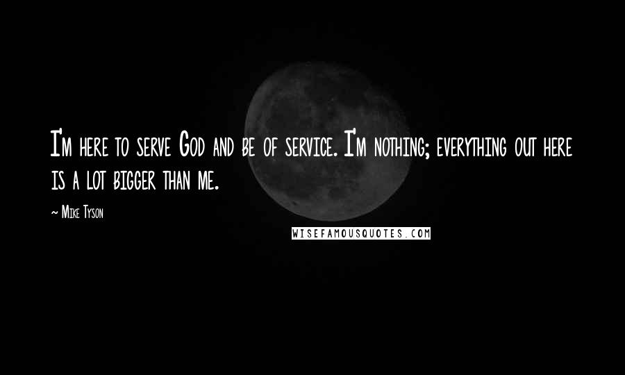 Mike Tyson Quotes: I'm here to serve God and be of service. I'm nothing; everything out here is a lot bigger than me.