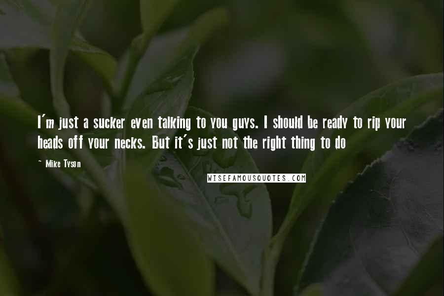 Mike Tyson Quotes: I'm just a sucker even talking to you guys. I should be ready to rip your heads off your necks. But it's just not the right thing to do