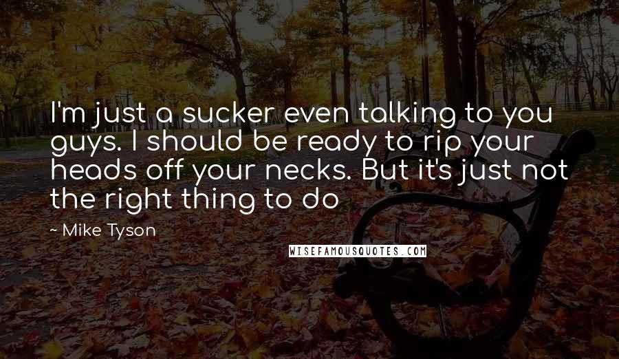 Mike Tyson Quotes: I'm just a sucker even talking to you guys. I should be ready to rip your heads off your necks. But it's just not the right thing to do