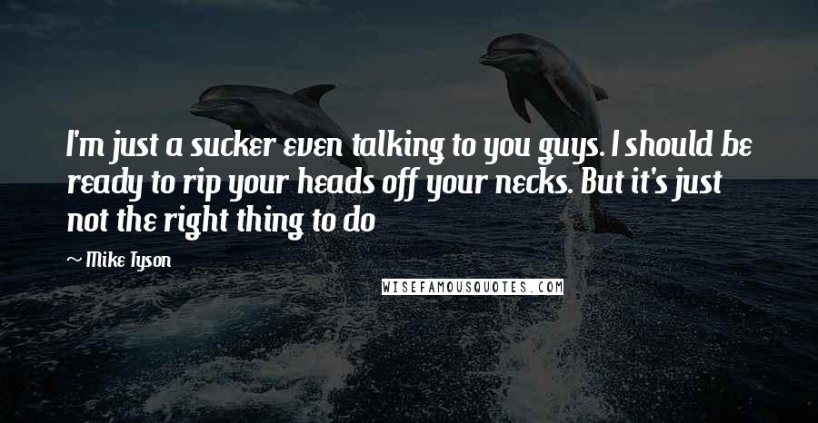 Mike Tyson Quotes: I'm just a sucker even talking to you guys. I should be ready to rip your heads off your necks. But it's just not the right thing to do