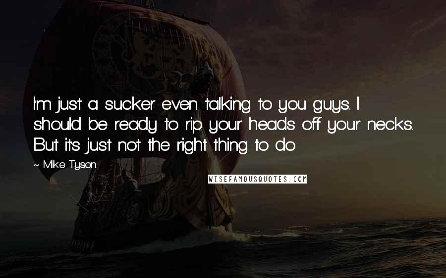 Mike Tyson Quotes: I'm just a sucker even talking to you guys. I should be ready to rip your heads off your necks. But it's just not the right thing to do