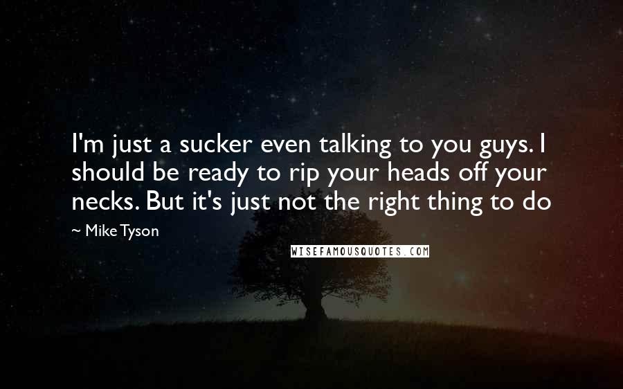 Mike Tyson Quotes: I'm just a sucker even talking to you guys. I should be ready to rip your heads off your necks. But it's just not the right thing to do