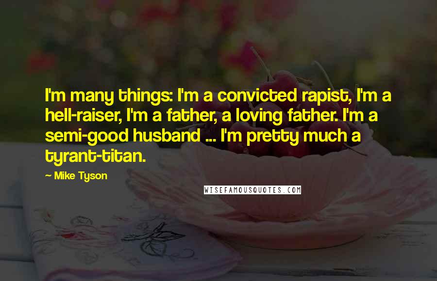 Mike Tyson Quotes: I'm many things: I'm a convicted rapist, I'm a hell-raiser, I'm a father, a loving father. I'm a semi-good husband ... I'm pretty much a tyrant-titan.