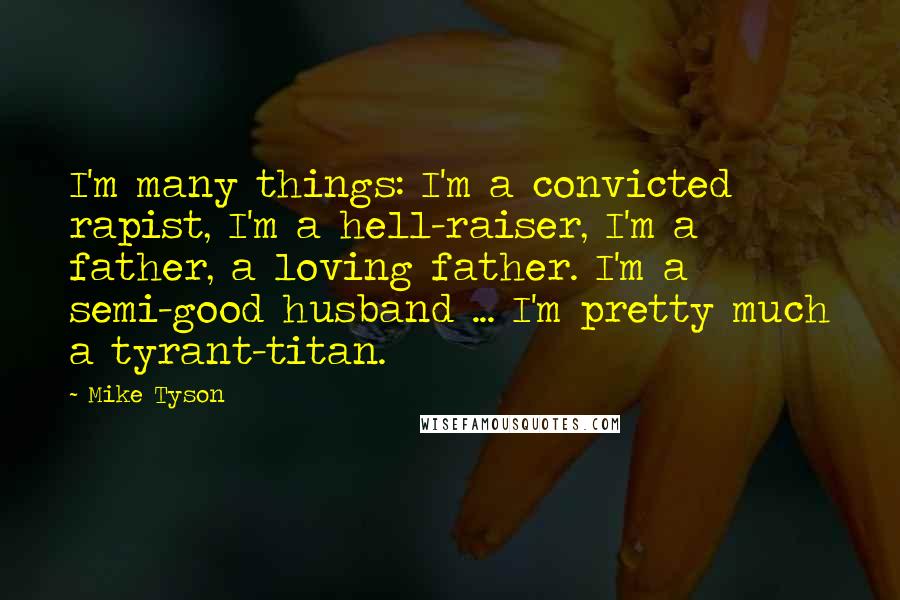 Mike Tyson Quotes: I'm many things: I'm a convicted rapist, I'm a hell-raiser, I'm a father, a loving father. I'm a semi-good husband ... I'm pretty much a tyrant-titan.