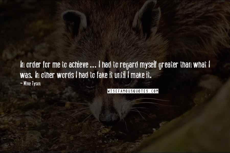 Mike Tyson Quotes: In order for me to achieve ... I had to regard myself greater than what I was. In other words I had to fake it until I make it.