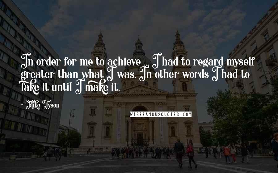 Mike Tyson Quotes: In order for me to achieve ... I had to regard myself greater than what I was. In other words I had to fake it until I make it.