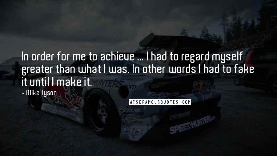 Mike Tyson Quotes: In order for me to achieve ... I had to regard myself greater than what I was. In other words I had to fake it until I make it.