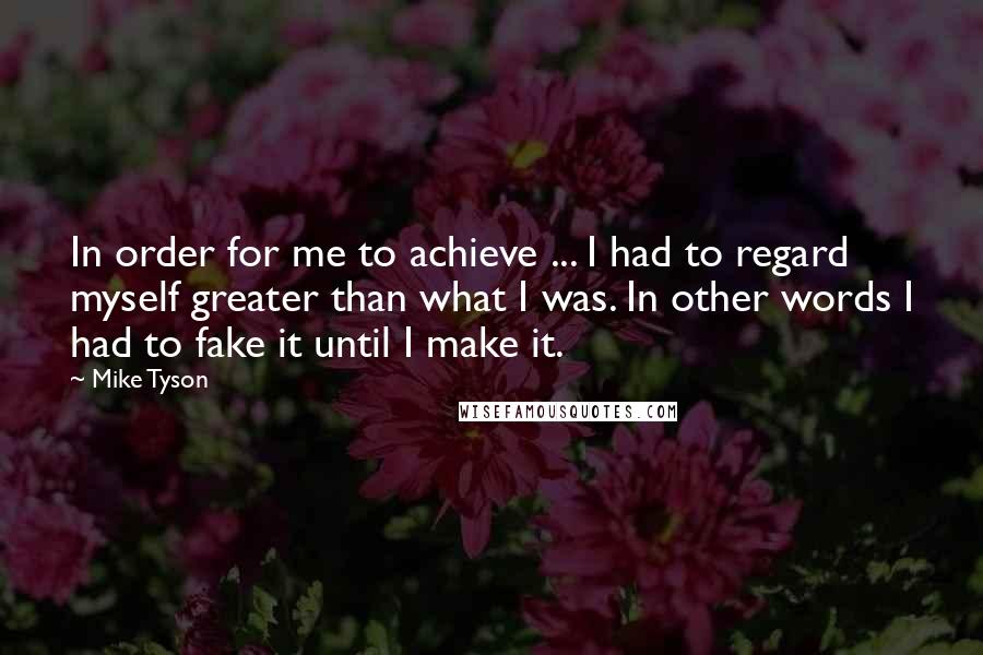 Mike Tyson Quotes: In order for me to achieve ... I had to regard myself greater than what I was. In other words I had to fake it until I make it.