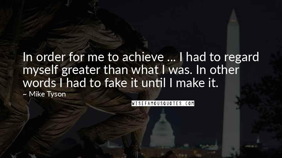 Mike Tyson Quotes: In order for me to achieve ... I had to regard myself greater than what I was. In other words I had to fake it until I make it.