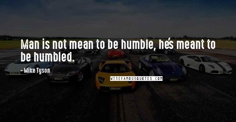 Mike Tyson Quotes: Man is not mean to be humble, he's meant to be humbled.