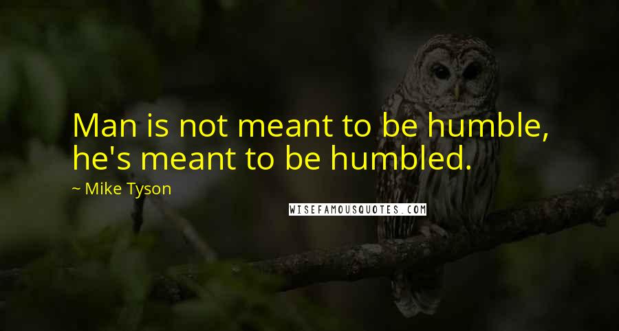 Mike Tyson Quotes: Man is not meant to be humble, he's meant to be humbled.