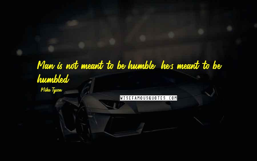 Mike Tyson Quotes: Man is not meant to be humble, he's meant to be humbled.